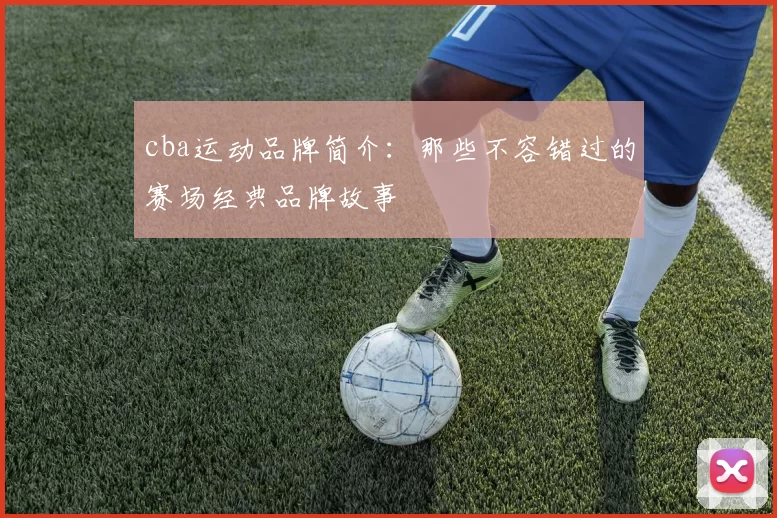 cba运动品牌简介：那些不容错过的赛场经典品牌故事